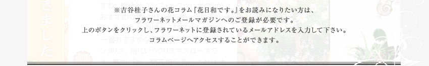 ※吉谷桂子さんの花コラム『花日和です。』をお読みになりたい方は、フラワーネットメールマガジンへのご登録が必要です。上のボタンをクリックし、フラワーネットに登録されているメールアドレスを入力して下さい。コラムページへアクセスすることができます。