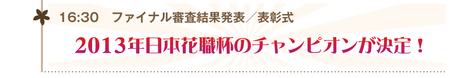 16:30 ファイナル審査結果発表/表彰式 2013年日本花職杯のチャンピオンが決定!