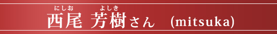 西尾 芳樹さん (mitsuka)