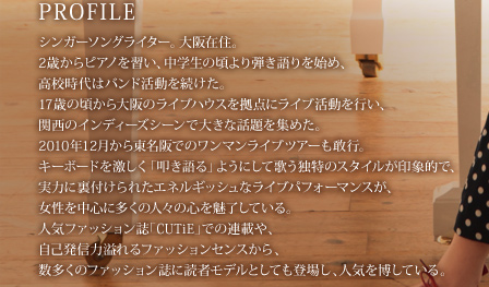 �V���K�[�\���O���C�^�[�B���ݏZ�B2�΂���s�A�m���K���A���w���̍����e�������n�߁A���Z����̓o���h�����𑱂����B17�΂̍�������̃��C�u�n�E�X�����_�Ƀ��C�u�������s���A�֐��̃C���f�B�[�Y�V�[���ő傫�Șb����W�߂��B2010�N12�����瓌����ł̃����}�����C�u�c�A�[�����s�B�L�[�{�[�h���������u�@�����v�悤�ɂ��ĉ̂��Ɠ��̃X�^�C������ۓI�ŁA���͂ɗ��t����ꂽ�G�l���M�b�V���ȃ��C�u�p�t�H�[�}���X���A�����𒆐S�ɑ����̐l�X�̐S�𖣗����Ă���B�l�C�t�@�b�V�������uCUTiE�v�ł̘A�ڂ�A���Ȕ��M�͈���t�@�b�V�����Z���X����A�������̃t�@�b�V�������ɓǎ҃��f���Ƃ��Ă��o�ꂵ�A�l�C�𔎂��Ă���B